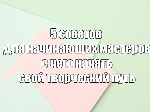 5 советов для начинающих мастеров: с чего начать свой творческий путь | Ярмарка Мастеров - ручная работа, handmade
